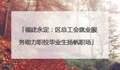 福建永定：区总工会就业服务助力职校毕业生扬帆职场